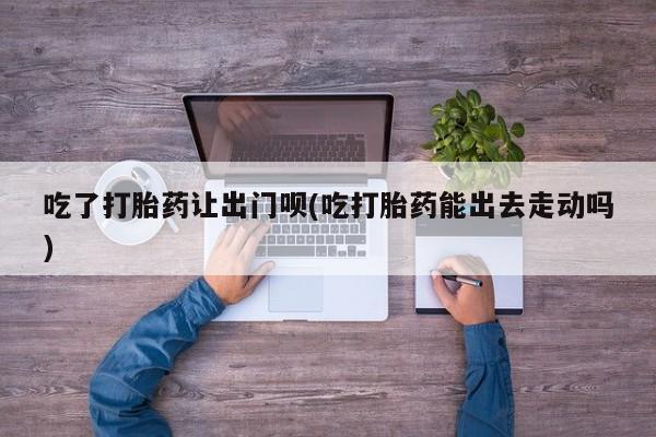 买打胎药米非司酮片流产药微信买吃了打胎药让出门呗(吃打胎药能出去走动吗)