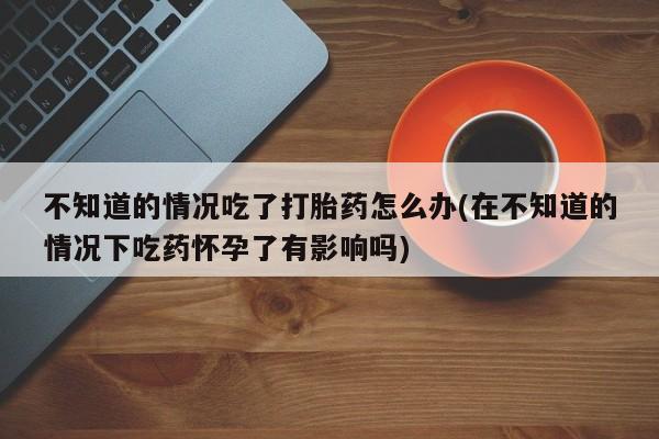 买打胎药米非司酮片流产药微信买不知道的情况吃了打胎药怎么办(在不知道的情况下吃药怀孕了有影响吗)