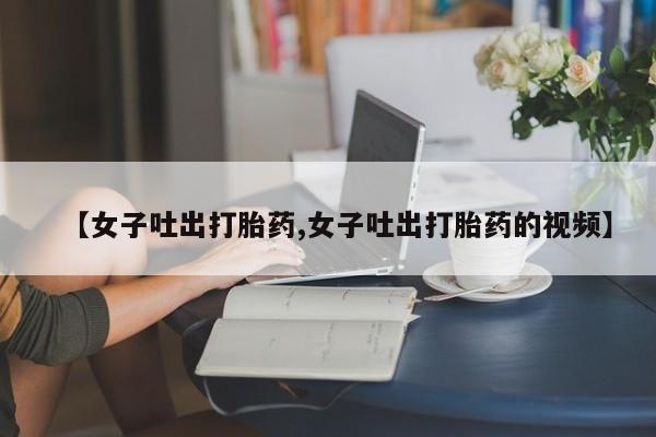 买打胎药米非司酮片流产药微信买【女子吐出打胎药,女子吐出打胎药的视频】