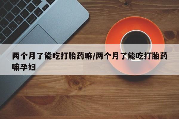 买打胎药米非司酮片流产药微信买两个月了能吃打胎药嘛/两个月了能吃打胎药嘛孕妇