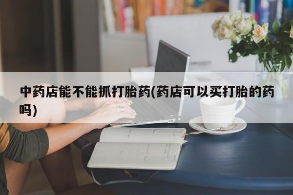 买打胎药米非司酮片流产药微信买中药店能不能抓打胎药(药店可以买打胎的药吗)