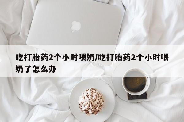 买打胎药米非司酮片流产药微信买吃打胎药2个小时喂奶/吃打胎药2个小时喂奶了怎么办