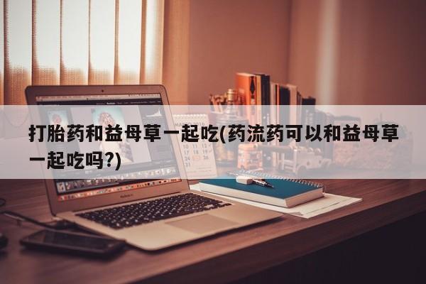 买打胎药米非司酮片流产药微信买打胎药和益母草一起吃(药流药可以和益母草一起吃吗?)