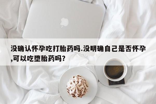 买打胎药米非司酮片流产药微信买没确认怀孕吃打胎药吗.没明确自己是否怀孕,可以吃堕胎药吗？