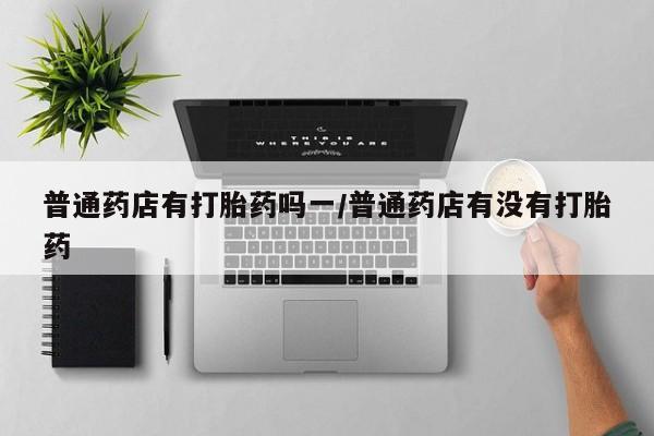 买打胎药米非司酮片流产药微信买普通药店有打胎药吗一/普通药店有没有打胎药