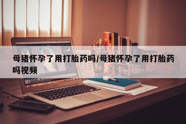 买打胎药米非司酮片流产药微信买母猪怀孕了用打胎药吗/母猪怀孕了用打胎药吗视频