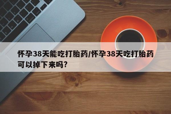 买打胎药米非司酮片流产药微信买怀孕38天能吃打胎药/怀孕38天吃打胎药可以掉下来吗?