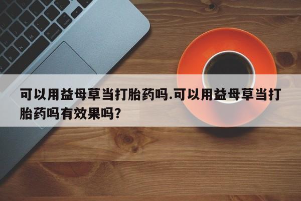 买打胎药米非司酮片流产药微信买可以用益母草当打胎药吗.可以用益母草当打胎药吗有效果吗？