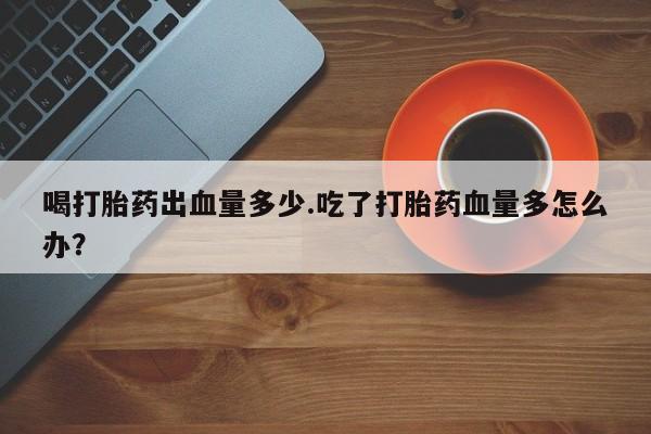 买打胎药米非司酮片流产药微信买喝打胎药出血量多少.吃了打胎药血量多怎么办？