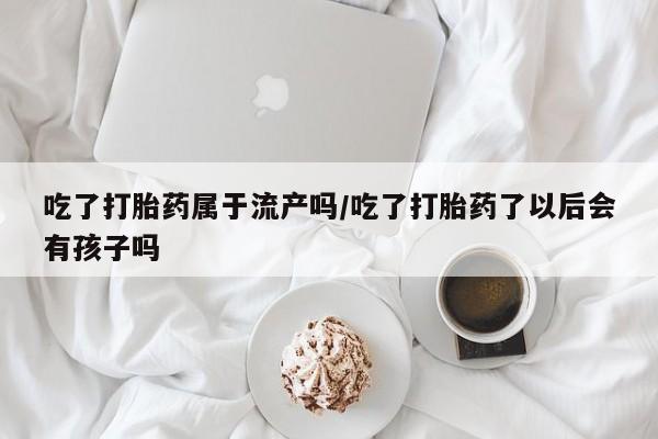 买打胎药米非司酮片流产药微信买吃了打胎药属于流产吗/吃了打胎药了以后会有孩子吗