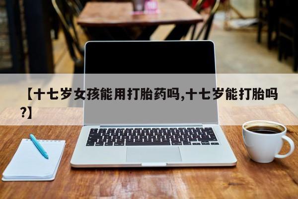 买打胎药米非司酮片流产药微信买【十七岁女孩能用打胎药吗,十七岁能打胎吗?】