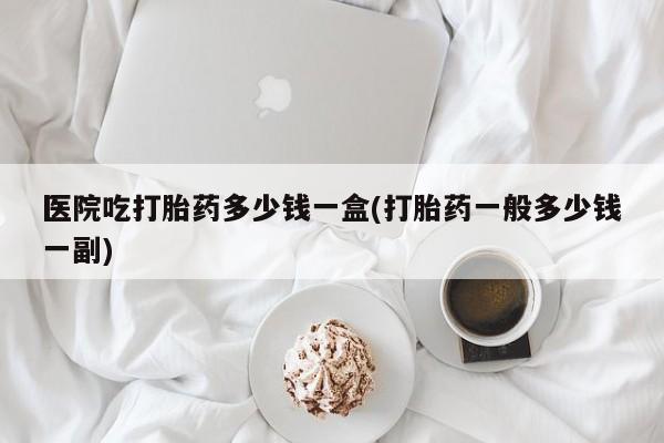 买打胎药米非司酮片流产药微信买医院吃打胎药多少钱一盒(打胎药一般多少钱一副)