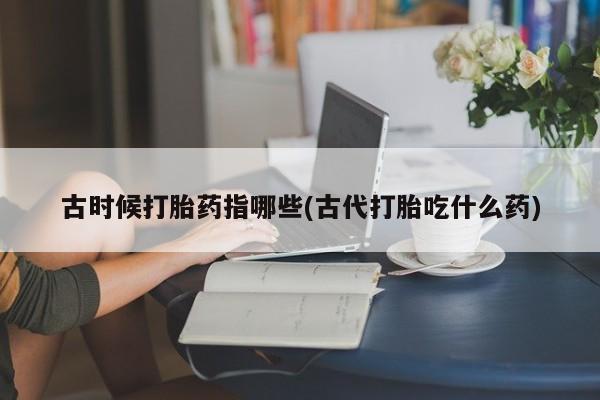 买打胎药米非司酮片流产药微信买古时候打胎药指哪些(古代打胎吃什么药)