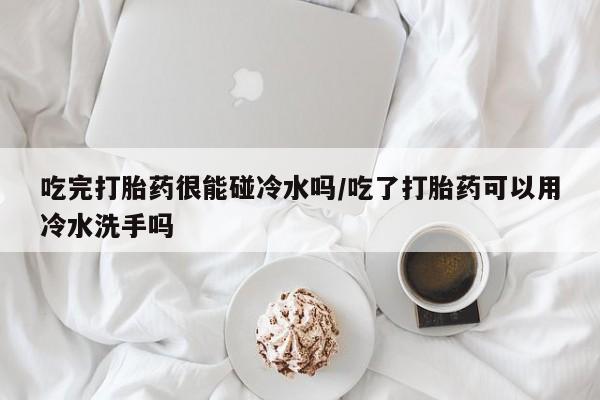 买打胎药米非司酮片流产药微信买吃完打胎药很能碰冷水吗/吃了打胎药可以用冷水洗手吗