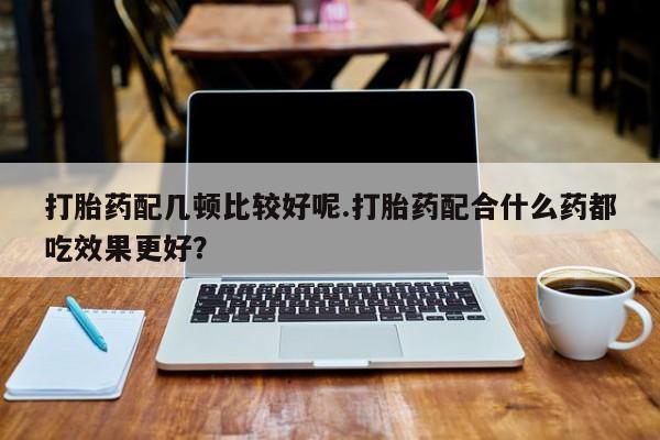 买打胎药米非司酮片流产药微信买打胎药配几顿比较好呢.打胎药配合什么药都吃效果更好？