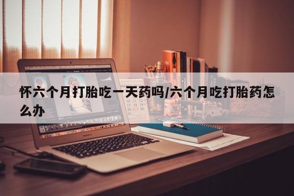 买打胎药米非司酮片流产药微信买怀六个月打胎吃一天药吗/六个月吃打胎药怎么办